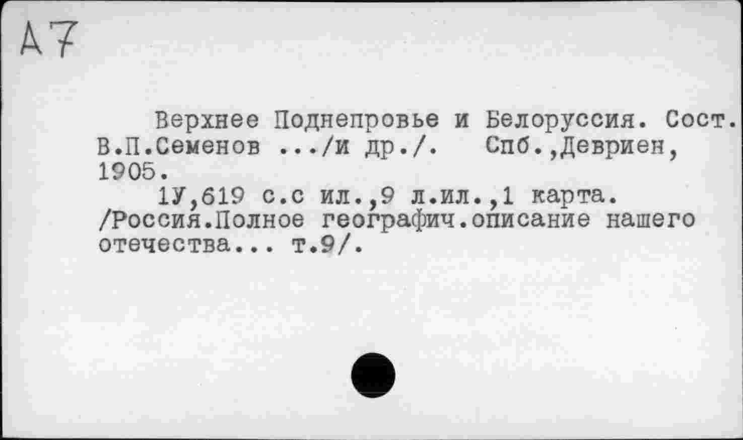 ﻿À7
Верхнее Поднепровье и Белоруссия. Сост. В.П.Семенов .../и др./. Спб.,Девриен, 1905.
1У,619 с.с ил.,9 л.ил.,1 карта. /Россия.Полное географии.описание нашего отечества... т.9/.